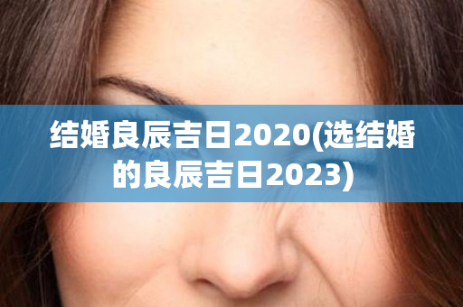 结婚良辰吉日2020(选结婚的良辰吉日2023)