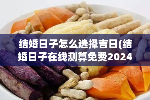 结婚日子怎么选择吉日(结婚日子在线测算免费2024年)