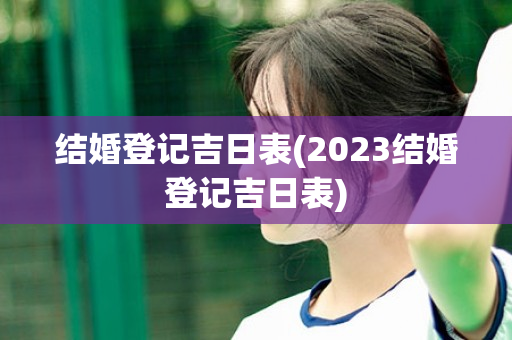 结婚登记吉日表(2023结婚登记吉日表)