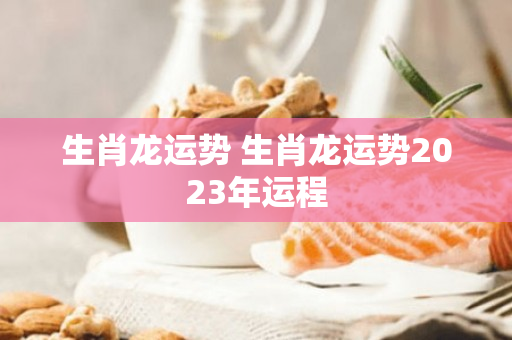 生肖龙运势 生肖龙运势2023年运程