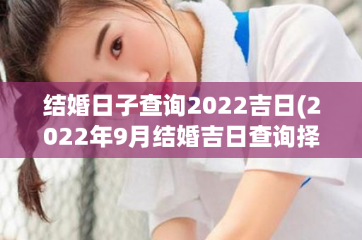 结婚日子查询2022吉日(2022年9月结婚吉日查询择日)