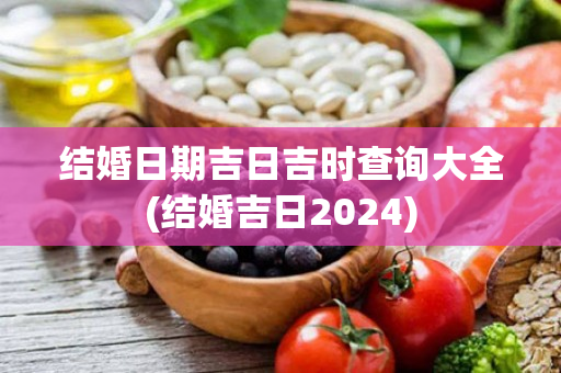 结婚日期吉日吉时查询大全(结婚吉日2024)