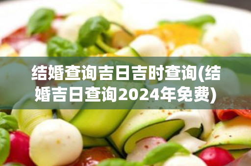 结婚查询吉日吉时查询(结婚吉日查询2024年免费)