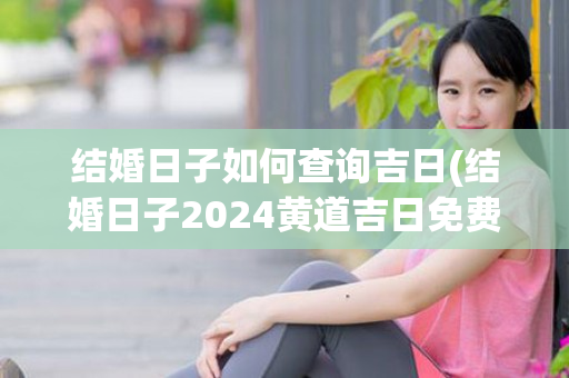 结婚日子如何查询吉日(结婚日子2024黄道吉日免费查询)