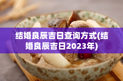 结婚良辰吉日查询方式(结婚良辰吉日2023年)