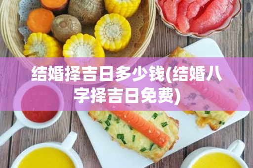 结婚择吉日多少钱(结婚八字择吉日免费)