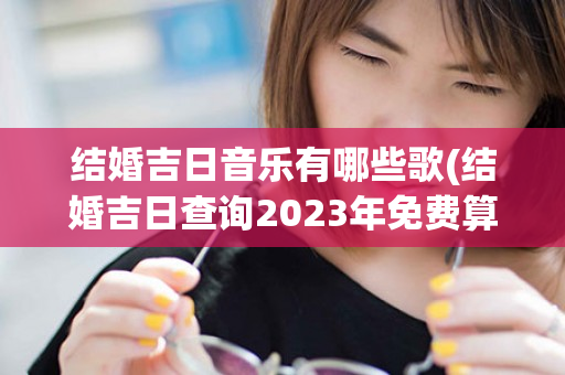 结婚吉日音乐有哪些歌(结婚吉日查询2023年免费算)