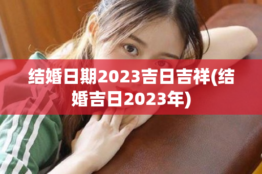 结婚日期2023吉日吉祥(结婚吉日2023年)