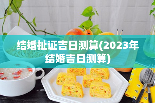 结婚扯证吉日测算(2023年结婚吉日测算)