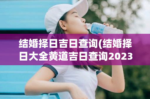 结婚择日吉日查询(结婚择日大全黄道吉日查询2023年)