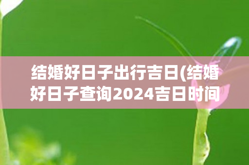 结婚好日子出行吉日(结婚好日子查询2024吉日时间)