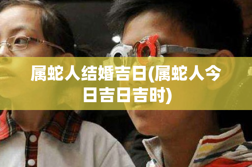 属蛇人结婚吉日(属蛇人今日吉日吉时)