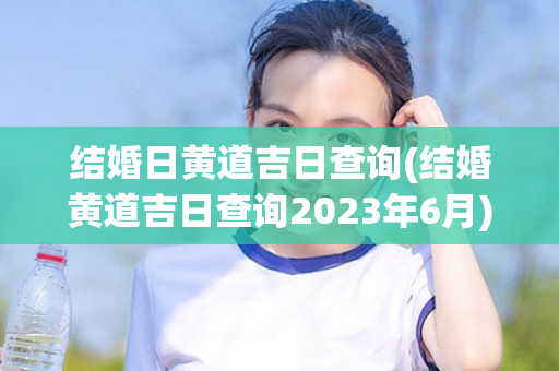 结婚日黄道吉日查询(结婚黄道吉日查询2023年6月)