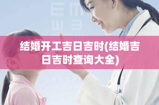 结婚开工吉日吉时(结婚吉日吉时查询大全)