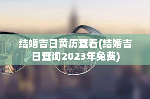 结婚吉日黄历查看(结婚吉日查询2023年免费)