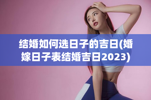 结婚如何选日子的吉日(婚嫁日子表结婚吉日2023)