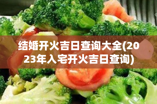 结婚开火吉日查询大全(2023年入宅开火吉日查询)