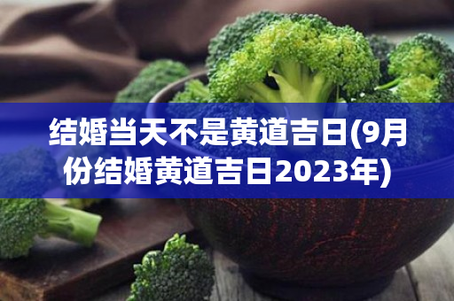 结婚当天不是黄道吉日(9月份结婚黄道吉日2023年)