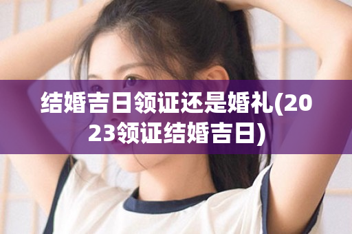 结婚吉日领证还是婚礼(2023领证结婚吉日)