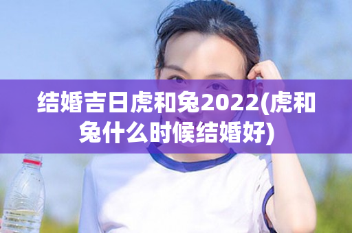 结婚吉日虎和兔2022(虎和兔什么时候结婚好)