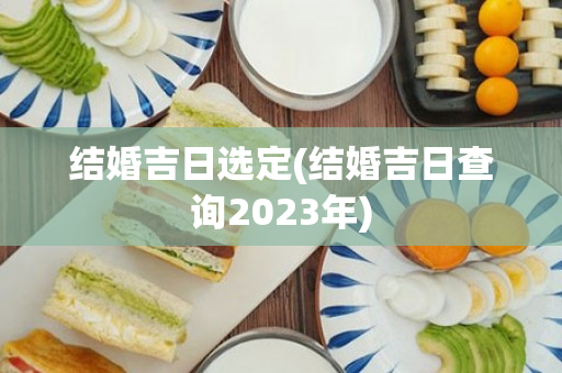 结婚吉日选定(结婚吉日查询2023年)