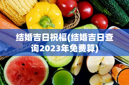 结婚吉日祝福(结婚吉日查询2023年免费算)