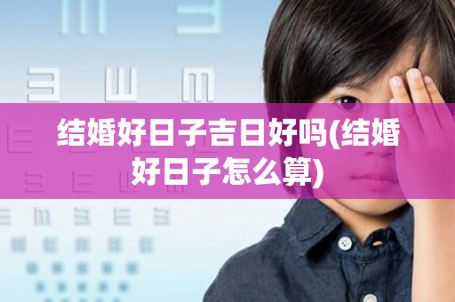 结婚好日子吉日好吗(结婚好日子怎么算)