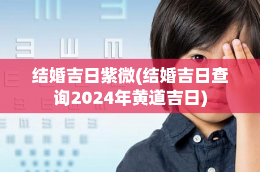 结婚吉日紫微(结婚吉日查询2024年黄道吉日)