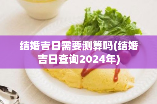 结婚吉日需要测算吗(结婚吉日查询2024年)