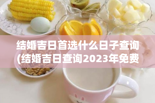 结婚吉日首选什么日子查询(结婚吉日查询2023年免费算)