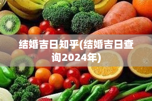 结婚吉日知乎(结婚吉日查询2024年)