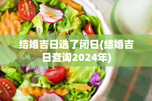 结婚吉日选了闭日(结婚吉日查询2024年)