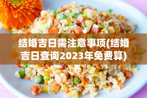 结婚吉日需注意事项(结婚吉日查询2023年免费算)