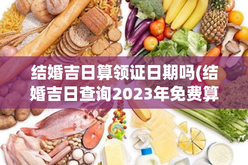 结婚吉日算领证日期吗(结婚吉日查询2023年免费算)