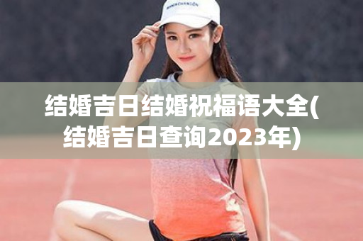 结婚吉日结婚祝福语大全(结婚吉日查询2023年)