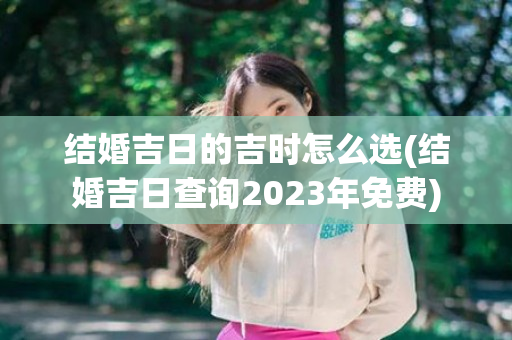 结婚吉日的吉时怎么选(结婚吉日查询2023年免费)