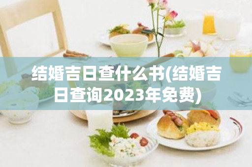 结婚吉日查什么书(结婚吉日查询2023年免费)