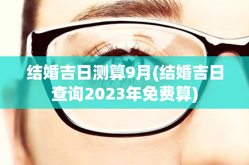 结婚吉日测算9月(结婚吉日查询2023年免费算)