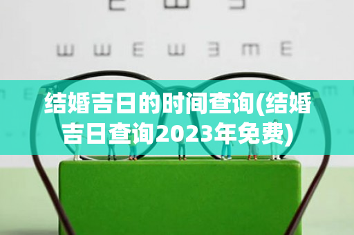 结婚吉日的时间查询(结婚吉日查询2023年免费)