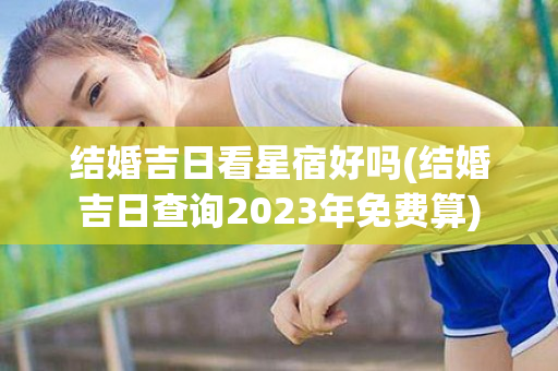 结婚吉日看星宿好吗(结婚吉日查询2023年免费算)