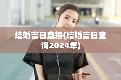 结婚吉日直播(结婚吉日查询2024年)