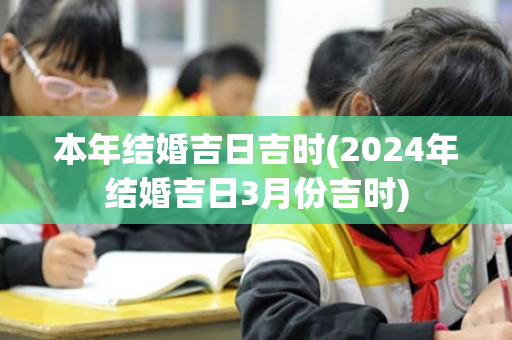 本年结婚吉日吉时(2024年结婚吉日3月份吉时)