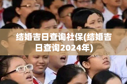 结婚吉日查询社保(结婚吉日查询2024年)