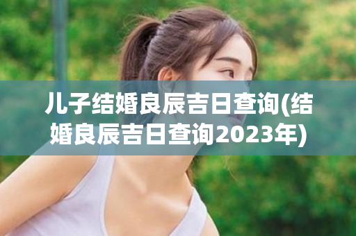 儿子结婚良辰吉日查询(结婚良辰吉日查询2023年)