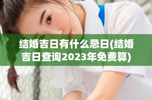 结婚吉日有什么忌日(结婚吉日查询2023年免费算)