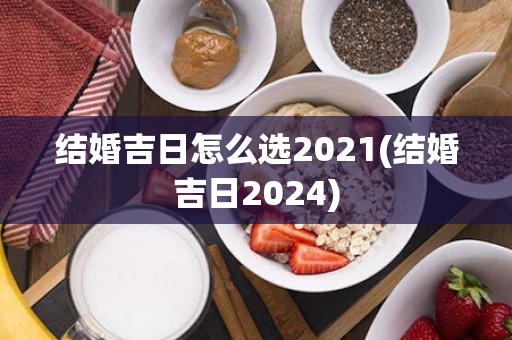 结婚吉日怎么选2021(结婚吉日2024)