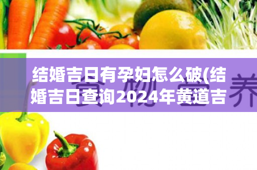 结婚吉日有孕妇怎么破(结婚吉日查询2024年黄道吉日)