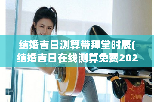 结婚吉日测算带拜堂时辰(结婚吉日在线测算免费2023)