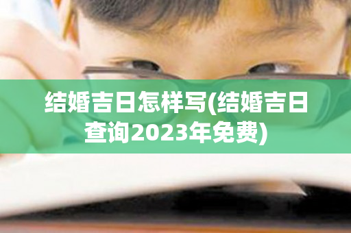 结婚吉日怎样写(结婚吉日查询2023年免费)