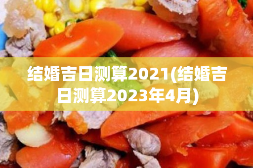 结婚吉日测算2021(结婚吉日测算2023年4月)